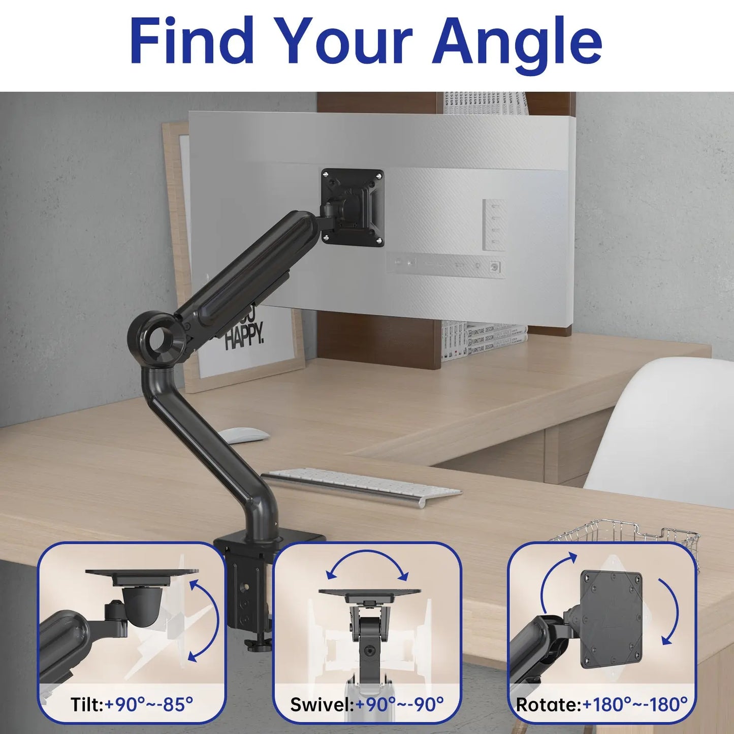 Find Your Angle: Adjustable monitor arm with tilt (+90° ~ -85°), swivel (+90° ~ -90°), and rotate (+180° ~ -180°) for custom viewing.